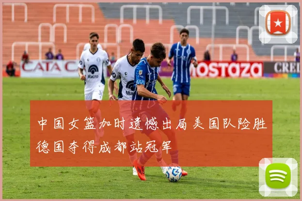 中国女篮加时遗憾出局美国队险胜德国夺得成都站冠军