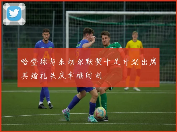 哈登称与米切尔默契十足计划出席其婚礼共庆幸福时刻