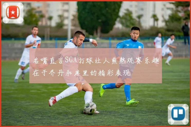 名嘴直言SGA打球让人煎熬观赛乐趣在于乔丹和库里的精彩表现
