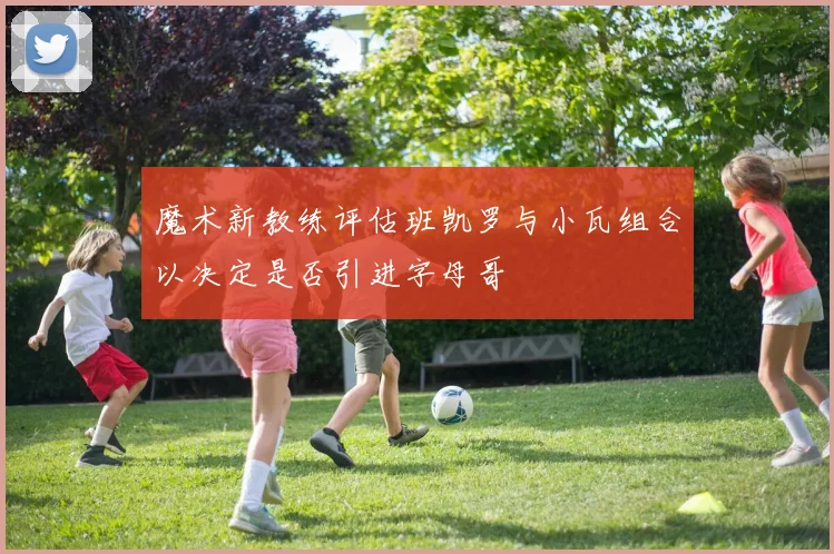 魔术新教练评估班凯罗与小瓦组合以决定是否引进字母哥