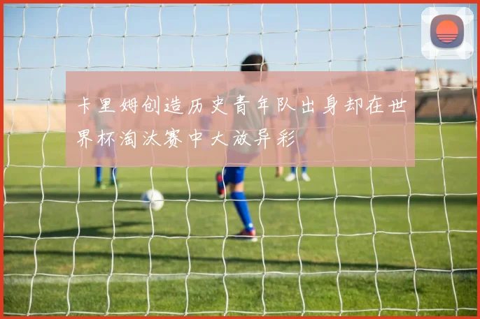 卡里姆创造历史青年队出身却在世界杯淘汰赛中大放异彩