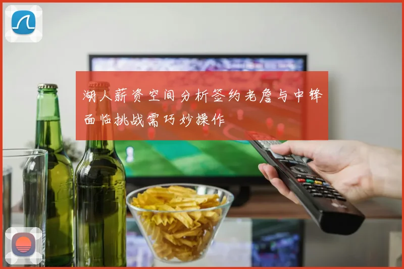 湖人薪资空间分析签约老詹与中锋面临挑战需巧妙操作