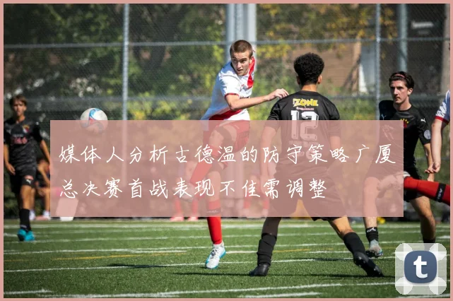 媒体人分析古德温的防守策略广厦总决赛首战表现不佳需调整