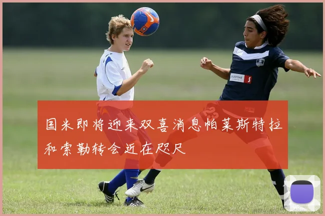 国米即将迎来双喜消息帕莱斯特拉和索勒转会近在咫尺