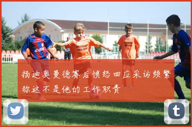 扬迪奥曼德赛后愤怒回应采访频繁称这不是他的工作职责