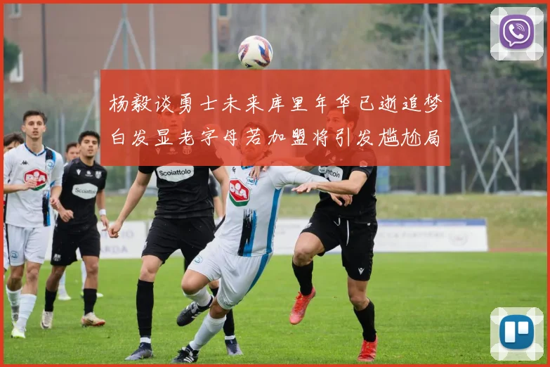 杨毅谈勇士未来库里年华已逝追梦白发显老字母若加盟将引发尴尬局面