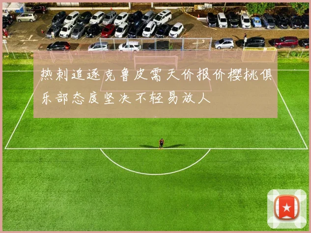 热刺追逐克鲁皮需天价报价樱桃俱乐部态度坚决不轻易放人