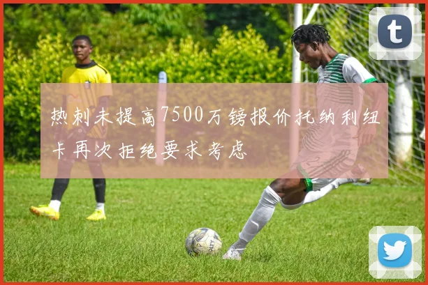 热刺未提高7500万镑报价托纳利纽卡再次拒绝要求考虑