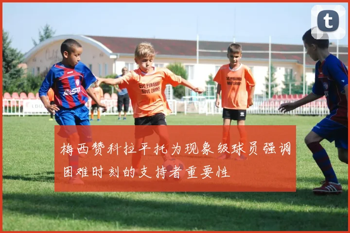 梅西赞科拉平托为现象级球员强调困难时刻的支持者重要性