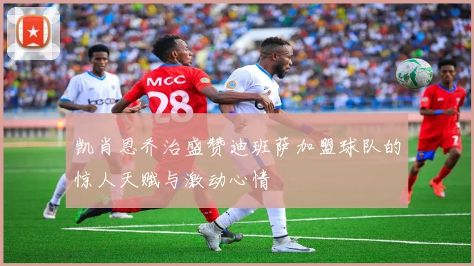 凯肖恩乔治盛赞迪班萨加盟球队的惊人天赋与激动心情