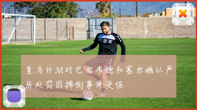 皇马计划对巴尔韦德和塞尔施以严厉处罚因摔倒事件受伤