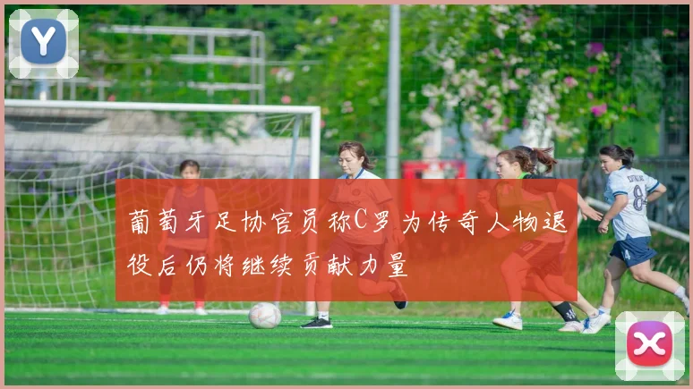 葡萄牙足协官员称C罗为传奇人物退役后仍将继续贡献力量