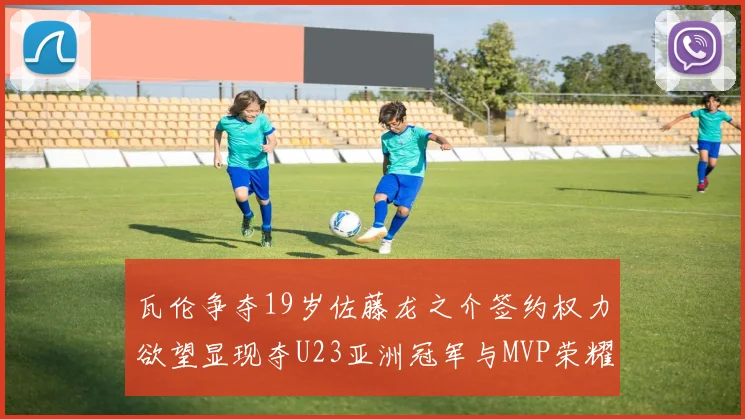 瓦伦争夺19岁佐藤龙之介签约权力欲望显现夺U23亚洲冠军与MVP荣耀