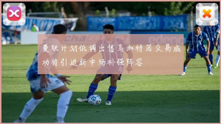 曼联计划低调出售乌加特若交易成功将引进新中场补强阵容