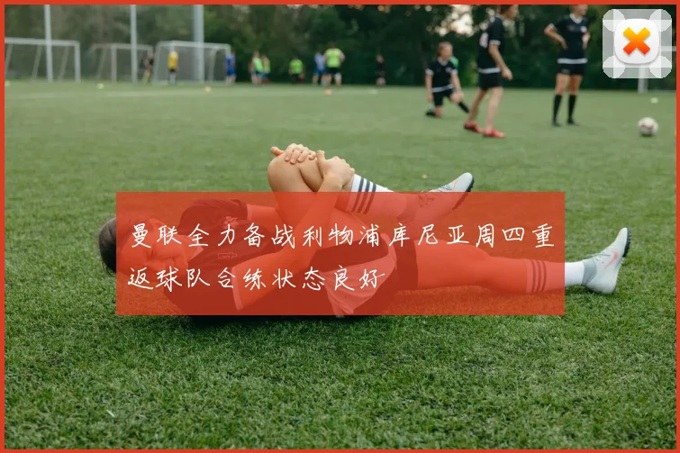 曼联全力备战利物浦库尼亚周四重返球队合练状态良好