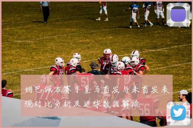 姆巴佩本赛季皇马首发与未首发表现对比分析及进球数据解读