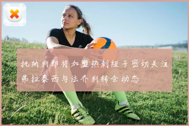 托纳利即将加盟热刺纽卡密切关注弗拉泰西与法乔利转会动态