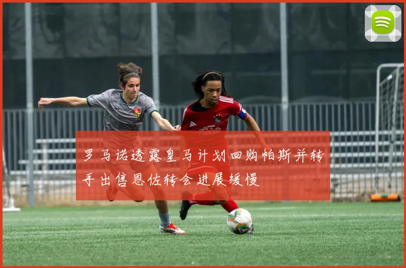 罗马诺透露皇马计划回购帕斯并转手出售恩佐转会进展缓慢