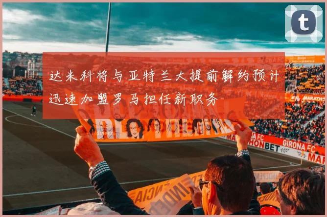 达米科将与亚特兰大提前解约预计迅速加盟罗马担任新职务