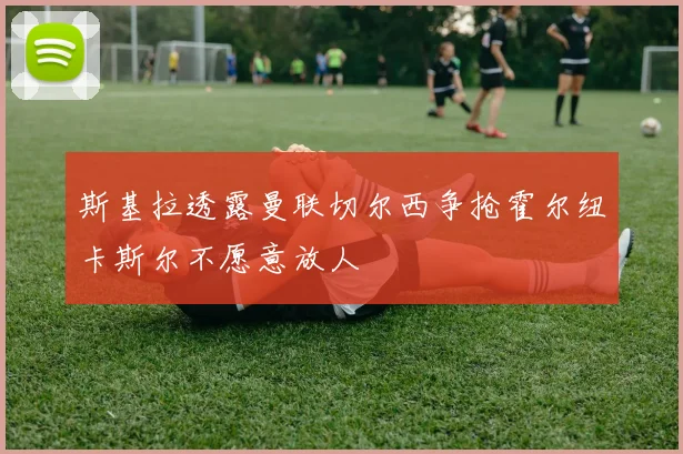 斯基拉透露曼联切尔西争抢霍尔纽卡斯尔不愿意放人