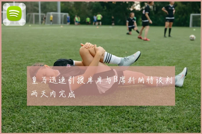 皇马迅速引援库库与B席科纳特谈判两天内完成