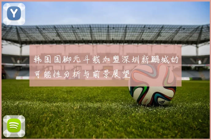 韩国国脚元斗载加盟深圳新鹏城的可能性分析与前景展望