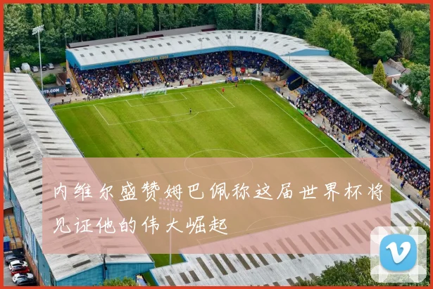 内维尔盛赞姆巴佩称这届世界杯将见证他的伟大崛起