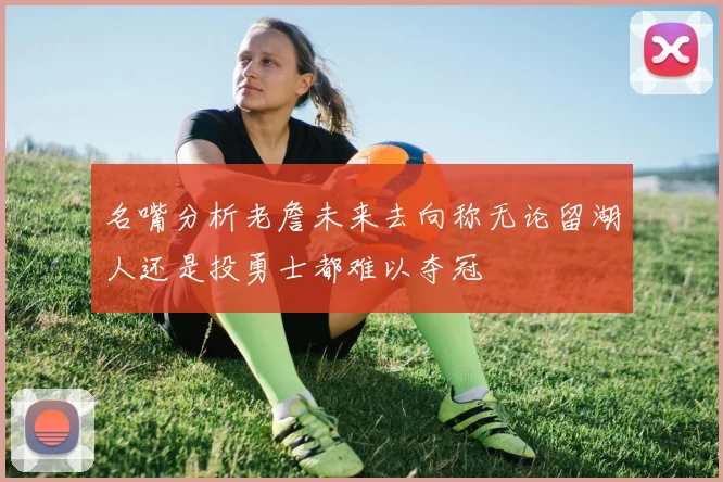 名嘴分析老詹未来去向称无论留湖人还是投勇士都难以夺冠